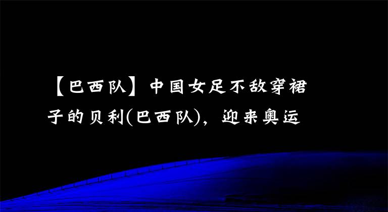 【巴西隊(duì)】中國(guó)女足不敵穿裙子的貝利(巴西隊(duì))，迎來奧運(yùn)會(huì)開門黑，姑娘們辛苦了(￣ε(#￣)~