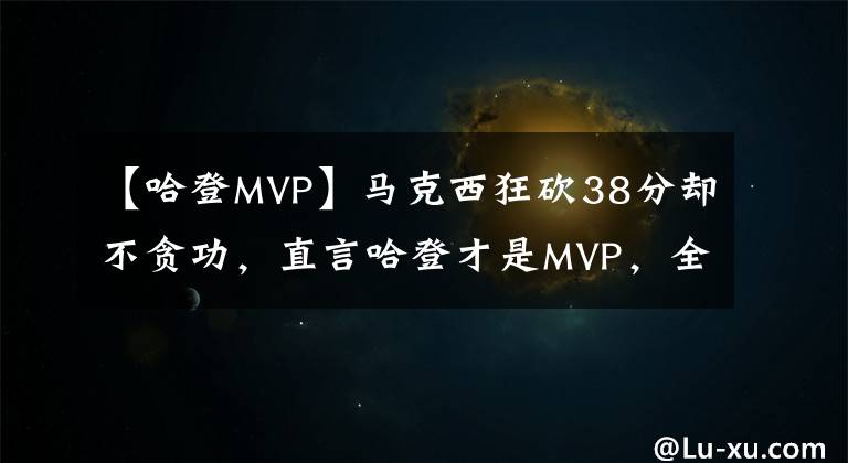 【哈登MVP】馬克西狂砍38分卻不貪功，直言哈登才是MVP，全場瘋狂助攻太全能