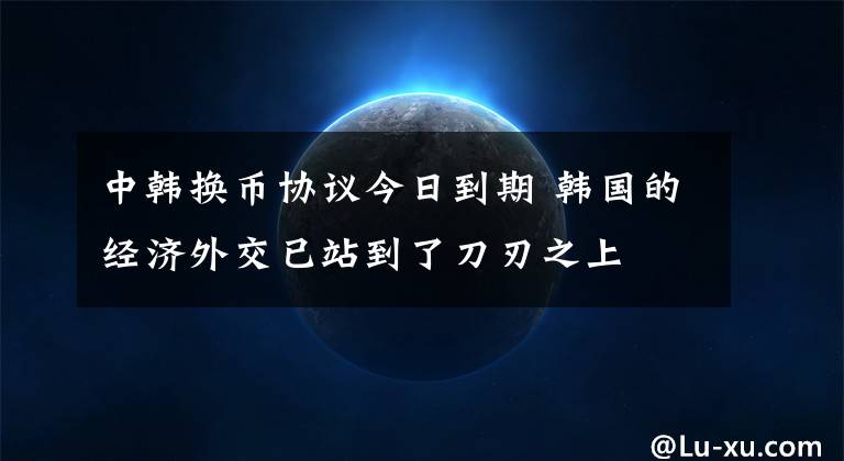 中韓換幣協(xié)議今日到期 韓國的經(jīng)濟外交已站到了刀刃之上