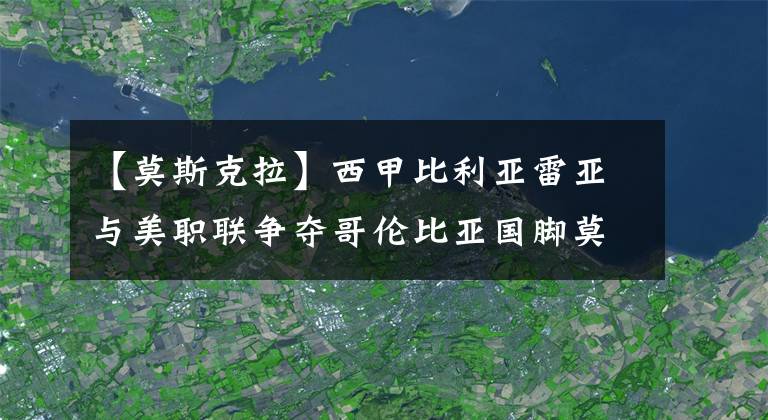 【莫斯克拉】西甲比利亞雷亞與美職聯(lián)爭奪哥倫比亞國腳莫斯克拉