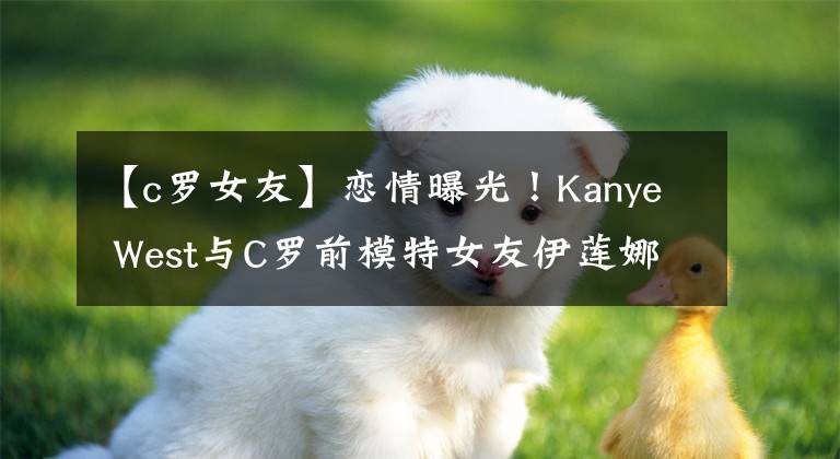 【c羅女友】戀情曝光！Kanye West與C羅前模特女友伊蓮娜被爆交往