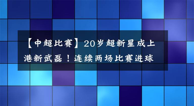 【中超比賽】20歲超新星成上港新武磊！連續(xù)兩場比賽進球，頭頂腳踢樣樣行！