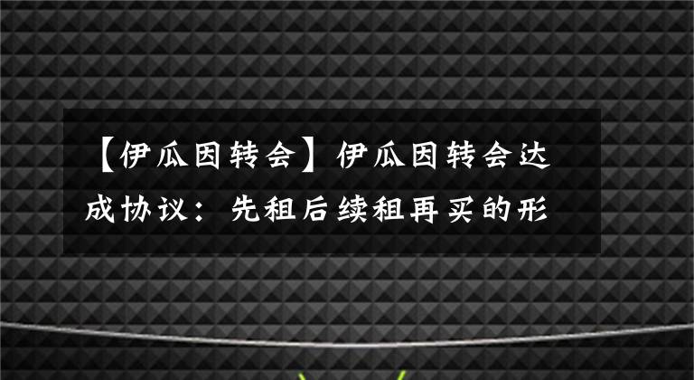 【伊瓜因轉(zhuǎn)會(huì)】伊瓜因轉(zhuǎn)會(huì)達(dá)成協(xié)議：先租后續(xù)租再買的形式加盟切爾西！