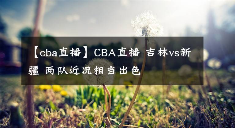 【cba直播】CBA直播 吉林vs新疆 兩隊(duì)近況相當(dāng)出色