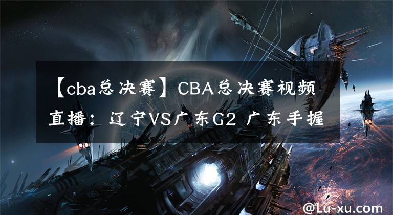 【cba總決賽】CBA總決賽視頻直播：遼寧VS廣東G2 廣東手握賽點(diǎn)，遼寧隊(duì)命懸一線(xiàn)！