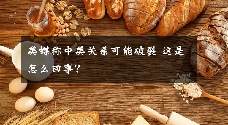 美媒稱中美關(guān)系可能破裂 這是怎么回事？