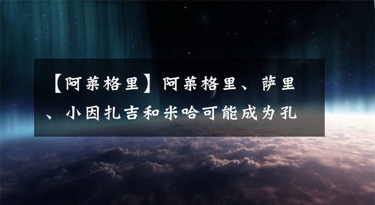 【阿萊格里】阿萊格里、薩里、小因扎吉和米哈可能成為孔蒂繼任者-風馳足球比分網(wǎng)