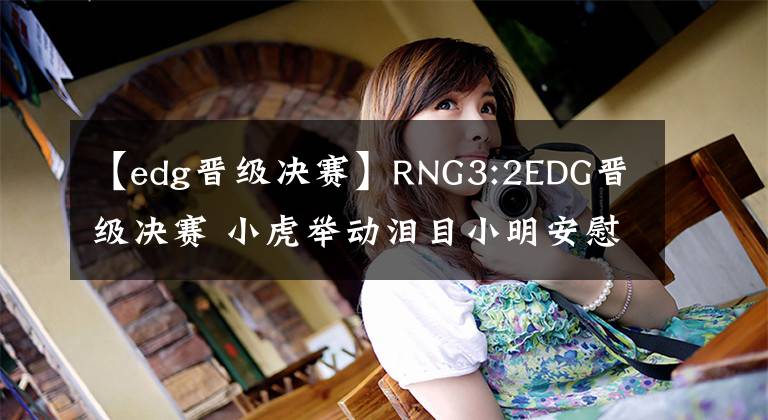 【edg晉級(jí)決賽】RNG3:2EDG晉級(jí)決賽 小虎舉動(dòng)淚目小明安慰圣槍哥 Wei說出隊(duì)友心聲