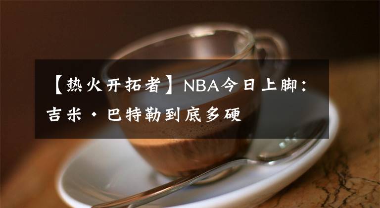 【熱火開拓者】NBA今日上腳：吉米·巴特勒到底多硬