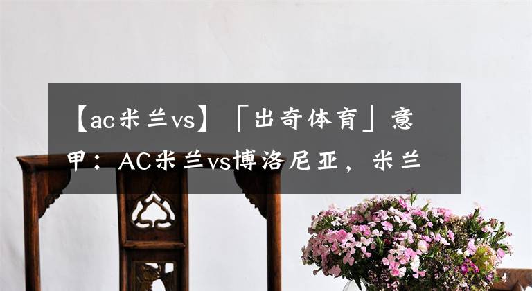 【ac米蘭vs】「出奇體育」意甲：AC米蘭vs博洛尼亞，米蘭爭(zhēng)冠容錯(cuò)率極低