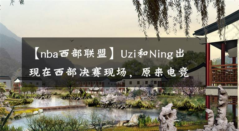 【nba西部聯(lián)盟】Uzi和Ning出現(xiàn)在西部決賽現(xiàn)場(chǎng)，原來電競(jìng)選手們也追NBA