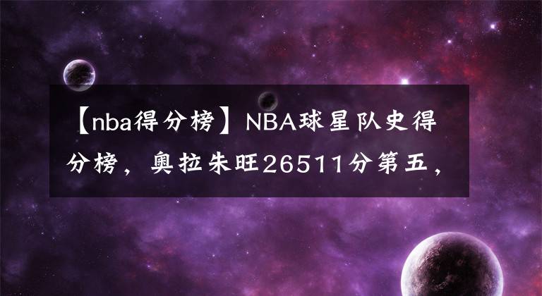 【nba得分榜】NBA球星隊(duì)史得分榜，奧拉朱旺26511分第五，前四位是哪些大神？