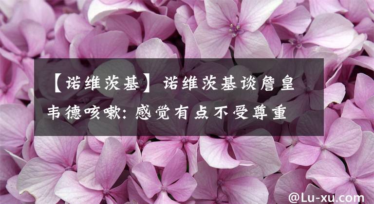 【諾維茨基】諾維茨基談?wù)不薯f德咳嗽: 感覺有點(diǎn)不受尊重 讓我贏球情緒更加高漲