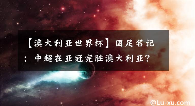 【澳大利亞世界杯】國足名記：中超在亞冠完勝澳大利亞？對12強賽沒有參考價值