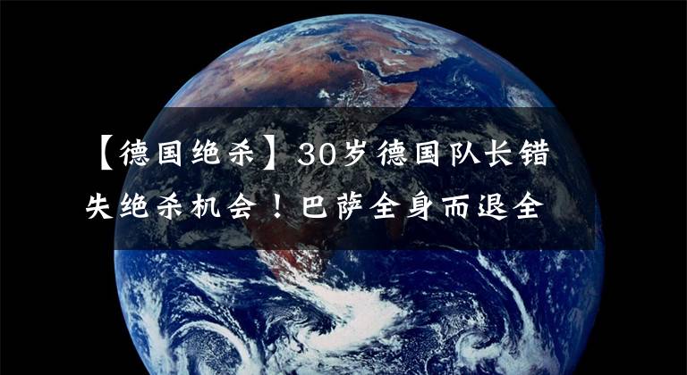 【德國絕殺】30歲德國隊長錯失絕殺機會！巴薩全身而退全靠德國門將超神發(fā)揮