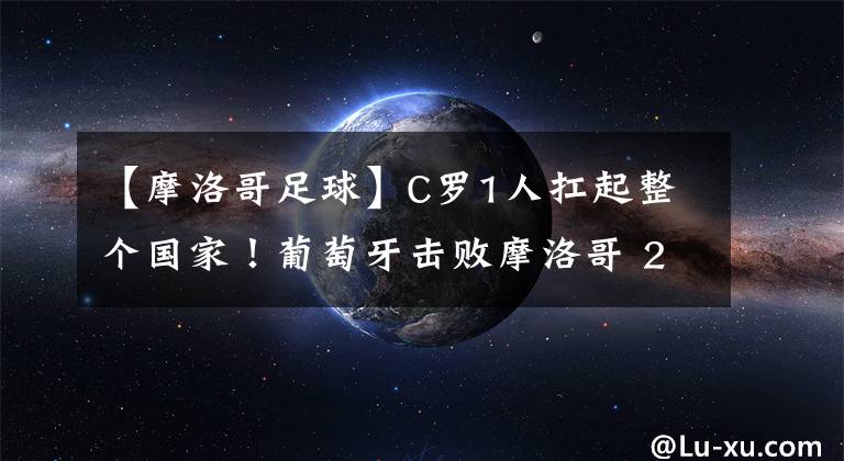 【摩洛哥足球】C羅1人扛起整個國家！葡萄牙擊敗摩洛哥 2戰(zhàn)4球全由C羅造！