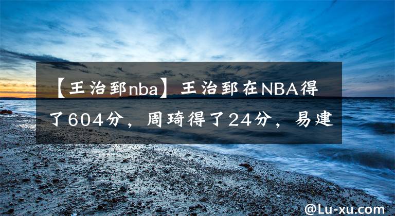 【王治郅nba】王治郅在NBA得了604分，周琦得了24分，易建聯(lián)和姚明呢？