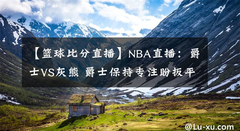 【籃球比分直播】NBA直播：爵士VS灰熊 爵士保持專注盼扳平比分 灰熊能否繼續(xù)爆冷