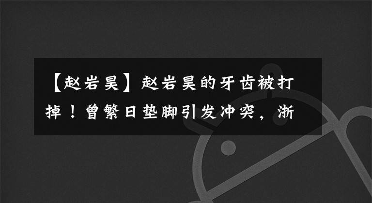 【趙巖昊】趙巖昊的牙齒被打掉！曾繁日墊腳引發(fā)沖突，浙江廣廈雙殺廣東男籃