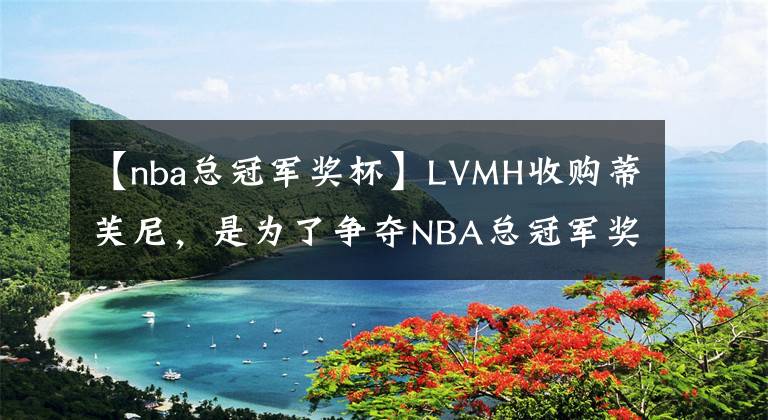 【nba總冠軍獎杯】LVMH收購蒂芙尼，是為了爭奪NBA總冠軍獎杯嗎？