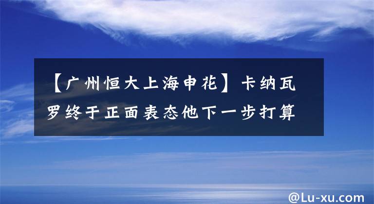 【廣州恒大上海申花】卡納瓦羅終于正面表態(tài)他下一步打算，恒大球迷也做了回應(yīng)