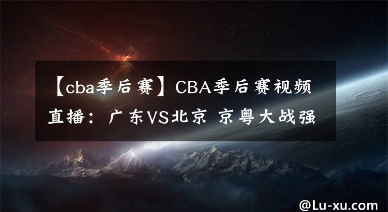 【cba季后賽】CBA季后賽視頻直播：廣東VS北京 京粵大戰(zhàn)強強對決，誰將晉級四強？