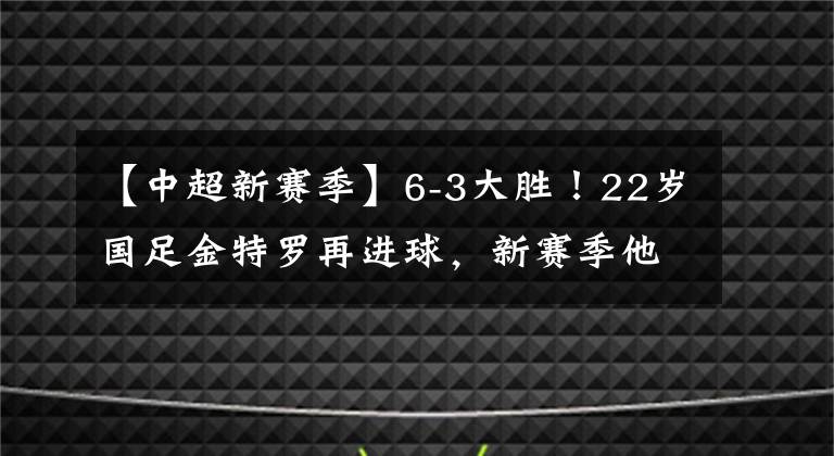 【中超新賽季】6-3大勝！22歲國(guó)足金特羅再進(jìn)球，新賽季他或是本土中場(chǎng)的巔峰！