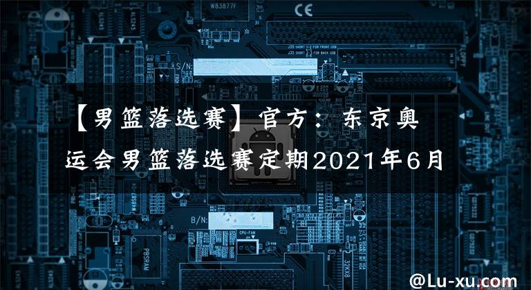 【男籃落選賽】官方：東京奧運(yùn)會(huì)男籃落選賽定期2021年6月29日至7月4日