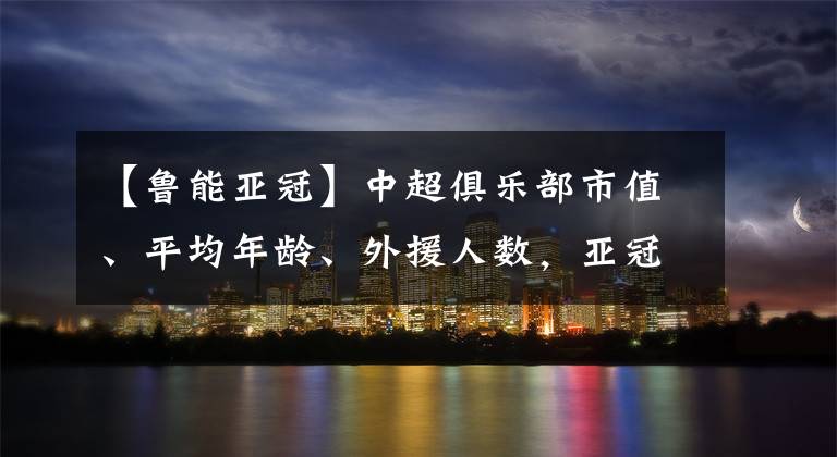 【魯能亞冠】中超俱樂(lè)部市值、平均年齡、外援人數(shù)，亞冠球員身價(jià)榜