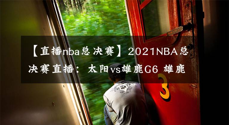 【直播nba總決賽】2021NBA總決賽直播：太陽vs雄鹿G6 雄鹿能否捧杯問鼎？