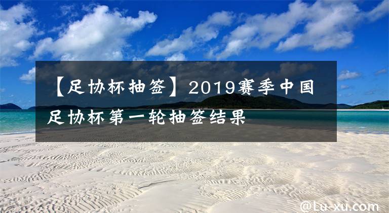 【足協(xié)杯抽簽】2019賽季中國足協(xié)杯第一輪抽簽結果