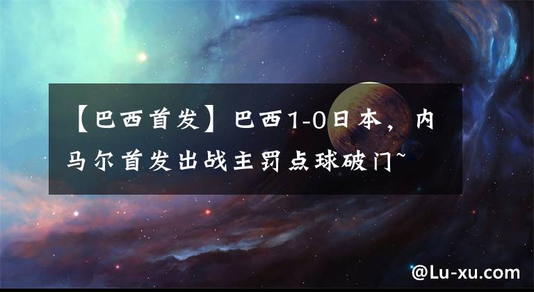 【巴西首發(fā)】巴西1-0日本，內(nèi)馬爾首發(fā)出戰(zhàn)主罰點(diǎn)球破門~