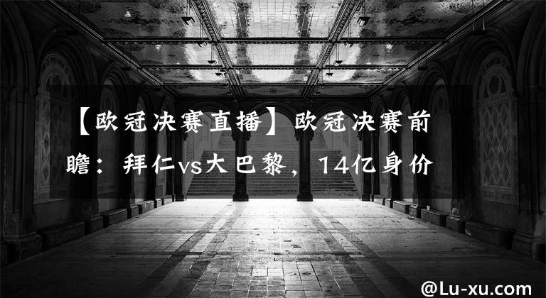 【歐冠決賽直播】歐冠決賽前瞻：拜仁vs大巴黎，14億身價大火拼