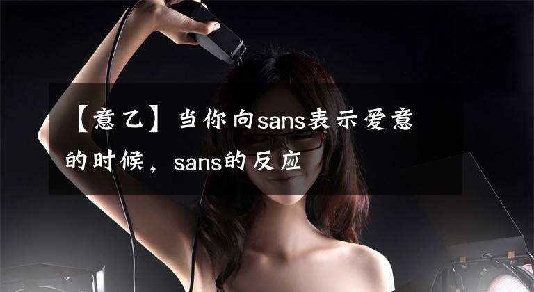 【意乙】當你向sans表示愛意的時候，sans的反應