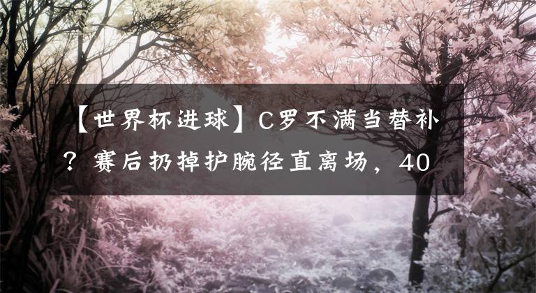 【世界杯進(jìn)球】C羅不滿當(dāng)替補(bǔ)？賽后扔掉護(hù)腕徑直離場(chǎng)，40天球荒，進(jìn)球留給馬競(jìng)