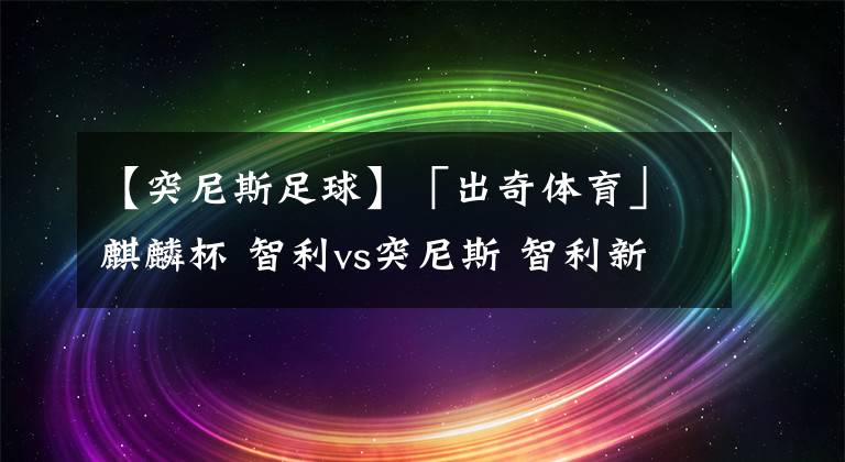 【突尼斯足球】「出奇體育」麒麟杯 智利vs突尼斯 智利新帥仍需與球隊磨合