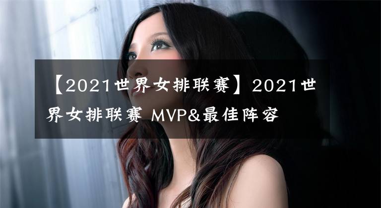 【2021世界女排聯(lián)賽】2021世界女排聯(lián)賽 MVP&最佳陣容