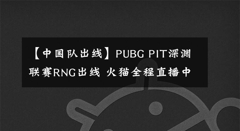 【中國(guó)隊(duì)出線】PUBG PIT深淵聯(lián)賽RNG出線 火貓全程直播中國(guó)隊(duì)第一視角