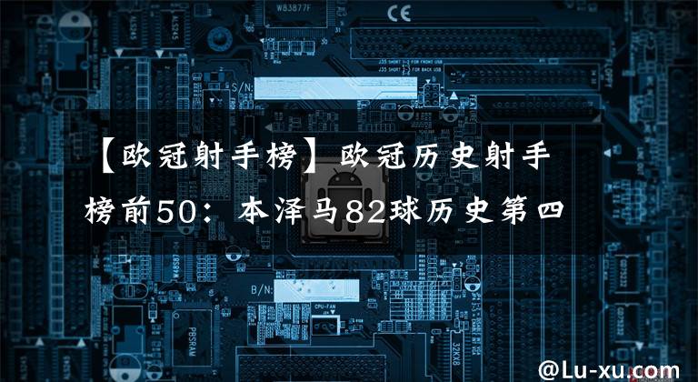 【歐冠射手榜】歐冠歷史射手榜前50：本澤馬82球歷史第四 C羅、梅西、萊萬(wàn)前三