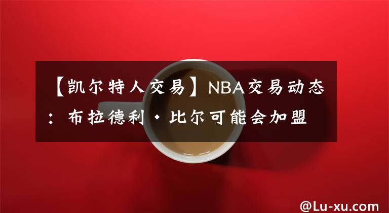 【凱爾特人交易】NBA交易動態(tài)：布拉德利·比爾可能會加盟波士頓凱爾特人