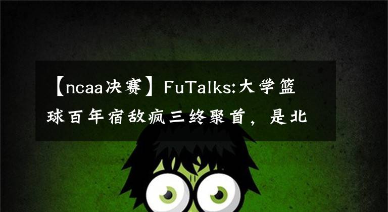 【ncaa決賽】FuTalks:大學(xué)籃球百年宿敵瘋?cè)K聚首，是北卡終結(jié)老K生涯，還是杜克手刃死敵挺進(jìn)決賽