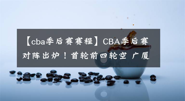 【cba季后賽賽程】CBA季后賽對陣出爐！首輪前四輪空 廣廈VS福建 北控戰(zhàn)吉林