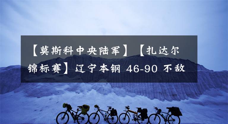 【莫斯科中央陸軍】【扎達(dá)爾錦標(biāo)賽】遼寧本鋼 46-90 不敵莫斯科中央陸軍