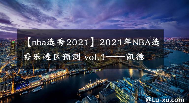 【nba選秀2021】2021年NBA選秀樂透區(qū)預測 vol.1——凱德·坎寧安