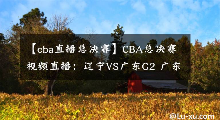 【cba直播總決賽】CBA總決賽視頻直播：遼寧VS廣東G2 廣東手握賽點，遼寧隊命懸一線！