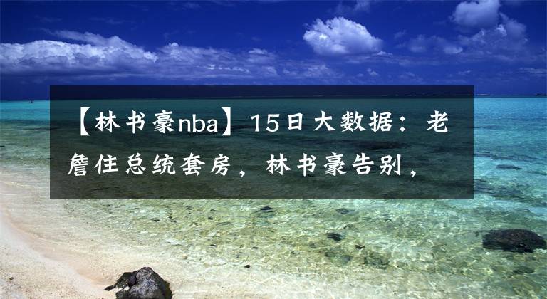 【林書豪nba】15日大數(shù)據(jù)：老詹住總統(tǒng)套房，林書豪告別，6支NBA球隊有意