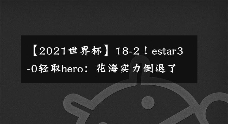 【2021世界杯】18-2！estar3-0輕取hero：花海實力倒退了2年，hero的BO5是真不強，A組第1一點都不香！