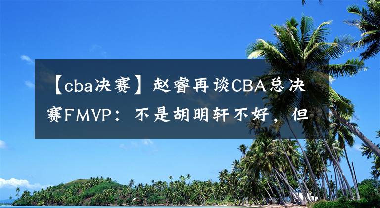 【cba決賽】趙睿再談CBA總決賽FMVP：不是胡明軒不好，但他更值得！