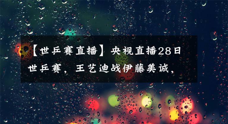 【世乒賽直播】央視直播28日世乒賽，王藝迪戰(zhàn)伊藤美誠(chéng)，陳夢(mèng)再遇石川佳純