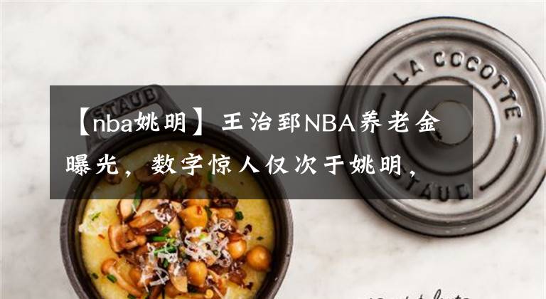 【nba姚明】王治郅NBA養(yǎng)老金曝光，數(shù)字驚人僅次于姚明，難怪周琦想重返NBA